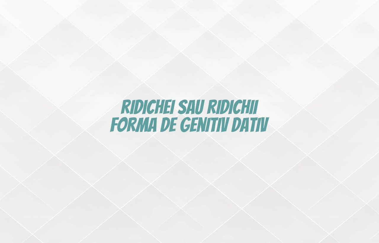ridichei sau ridichii forma de genitiv dativ